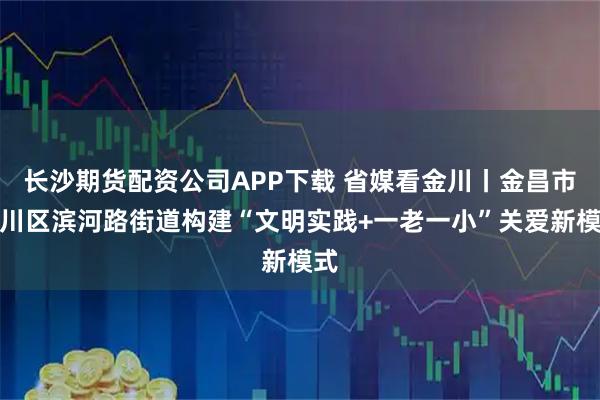 长沙期货配资公司APP下载 省媒看金川丨金昌市金川区滨河路街道构建“文明实践+一老一小”关爱新模式