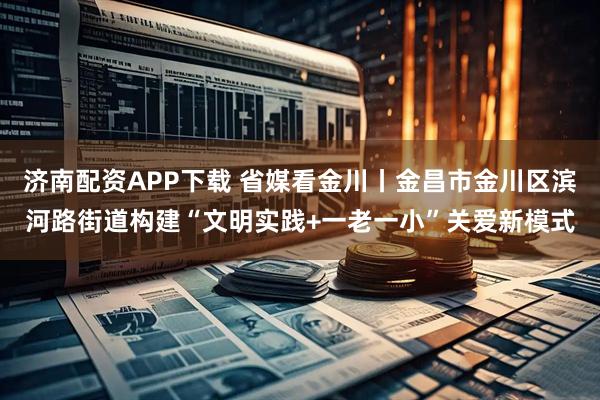济南配资APP下载 省媒看金川丨金昌市金川区滨河路街道构建“文明实践+一老一小”关爱新模式