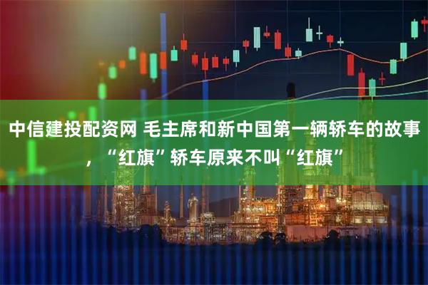 中信建投配资网 毛主席和新中国第一辆轿车的故事，“红旗”轿车原来不叫“红旗”