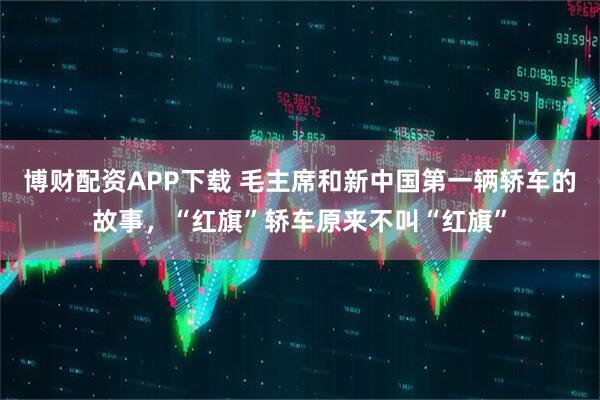 博财配资APP下载 毛主席和新中国第一辆轿车的故事，“红旗”轿车原来不叫“红旗”
