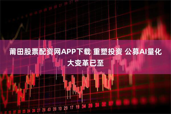 莆田股票配资网APP下载 重塑投资 公募AI量化大变革已至