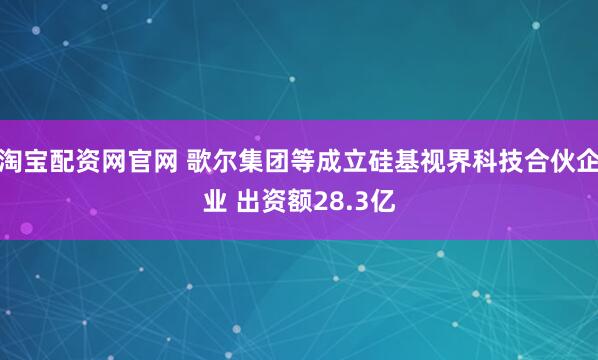 淘宝配资网官网 歌尔集团等成立硅基视界科技合伙企业 出资额28.3亿