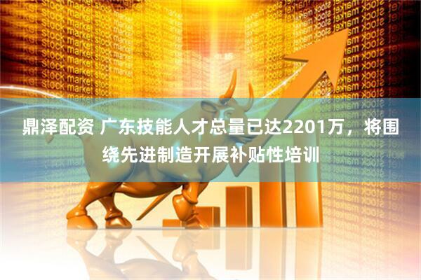 鼎泽配资 广东技能人才总量已达2201万，将围绕先进制造开展补贴性培训
