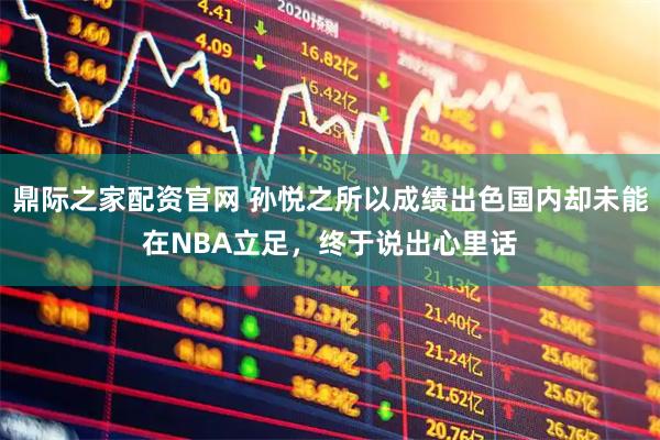 鼎际之家配资官网 孙悦之所以成绩出色国内却未能在NBA立足，终于说出心里话