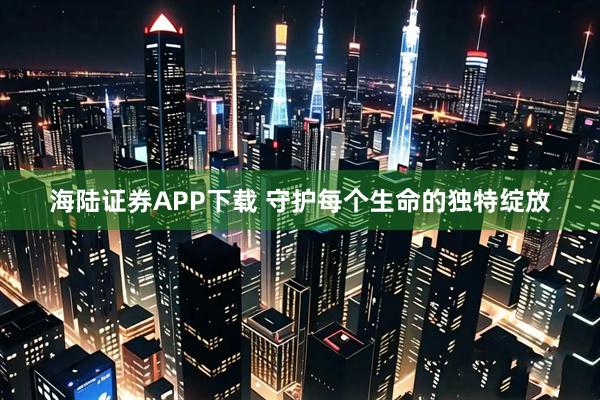 海陆证券APP下载 守护每个生命的独特绽放