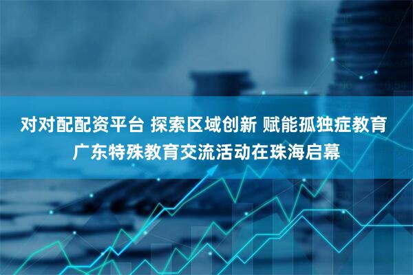 对对配配资平台 探索区域创新 赋能孤独症教育 广东特殊教育交流活动在珠海启幕