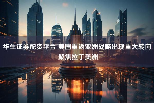 华生证券配资平台 美国重返亚洲战略出现重大转向 聚焦拉丁美洲