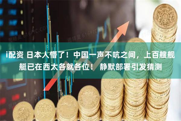i配资 日本人懵了!中国一声不吭之间,上百艘舰艇已在西太各就各位! 静默部署引发猜测