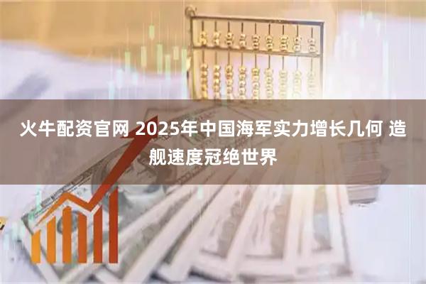 火牛配资官网 2025年中国海军实力增长几何 造舰速度冠绝世界