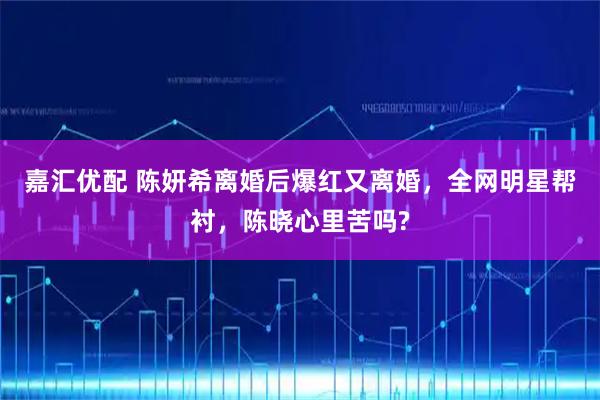 嘉汇优配 陈妍希离婚后爆红又离婚，全网明星帮衬，陈晓心里苦吗?