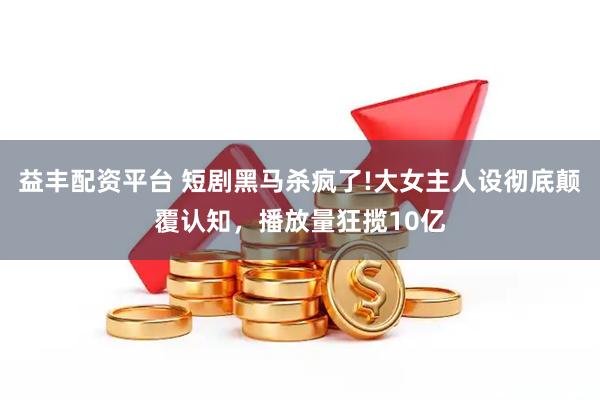 益丰配资平台 短剧黑马杀疯了!大女主人设彻底颠覆认知，播放量狂揽10亿
