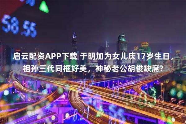 启云配资APP下载 于明加为女儿庆17岁生日，祖孙三代同框好美，神秘老公胡俊缺席?