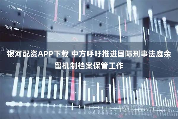 银河配资APP下载 中方呼吁推进国际刑事法庭余留机制档案保管工作