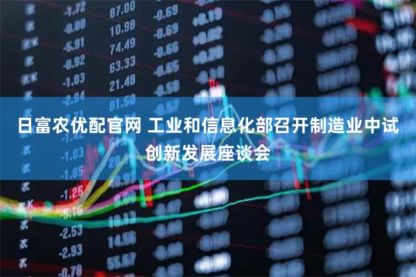 日富农优配官网 工业和信息化部召开制造业中试创新发展座谈会