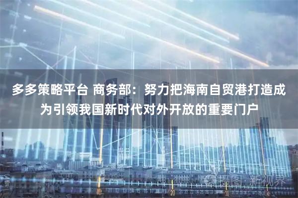 多多策略平台 商务部：努力把海南自贸港打造成为引领我国新时代对外开放的重要门户