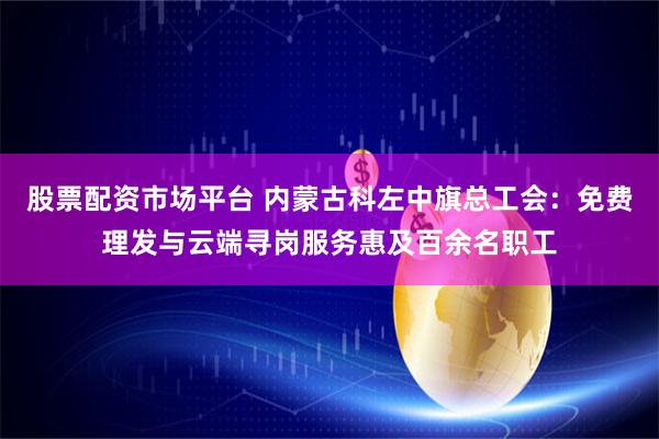股票配资市场平台 内蒙古科左中旗总工会：免费理发与云端寻岗服务惠及百余名职工