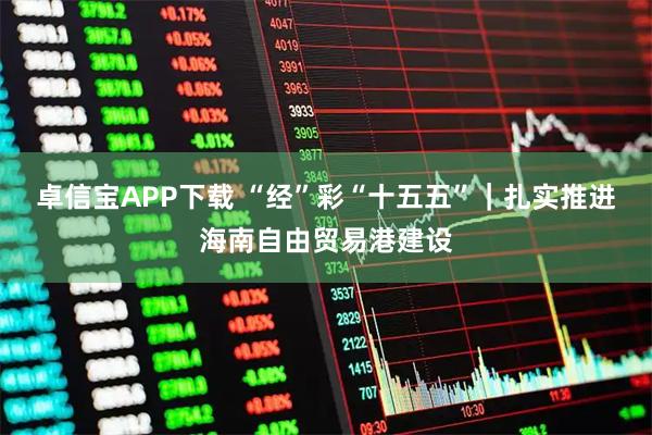 卓信宝APP下载 “经”彩“十五五”｜扎实推进海南自由贸易港建设