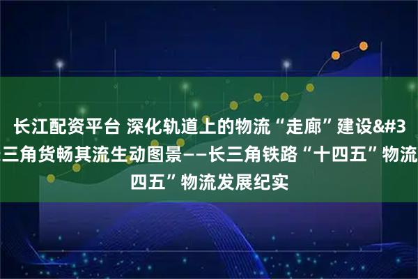 长江配资平台 深化轨道上的物流“走廊”建设 绘就长三角货畅其流生动图景——长三角铁路“十四五”物流发展纪实
