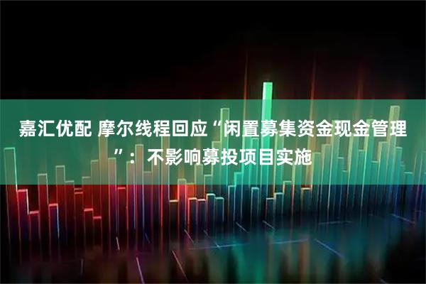 嘉汇优配 摩尔线程回应“闲置募集资金现金管理”：不影响募投项目实施