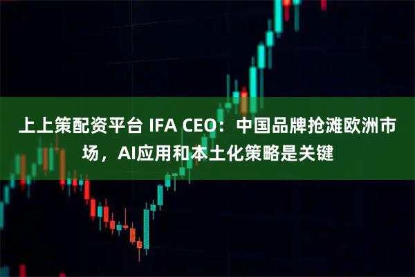 上上策配资平台 IFA CEO：中国品牌抢滩欧洲市场，AI应用和本土化策略是关键