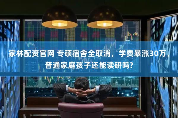 家林配资官网 专硕宿舍全取消，学费暴涨30万，普通家庭孩子还能读研吗?