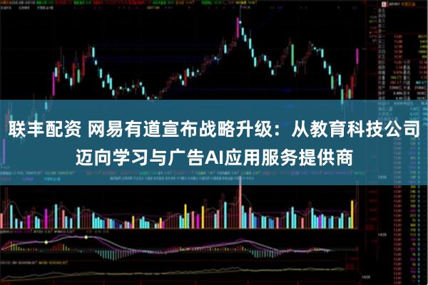 联丰配资 网易有道宣布战略升级：从教育科技公司迈向学习与广告AI应用服务提供商
