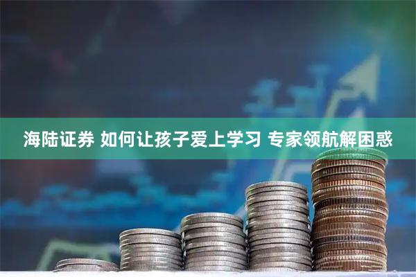 海陆证券 如何让孩子爱上学习 专家领航解困惑