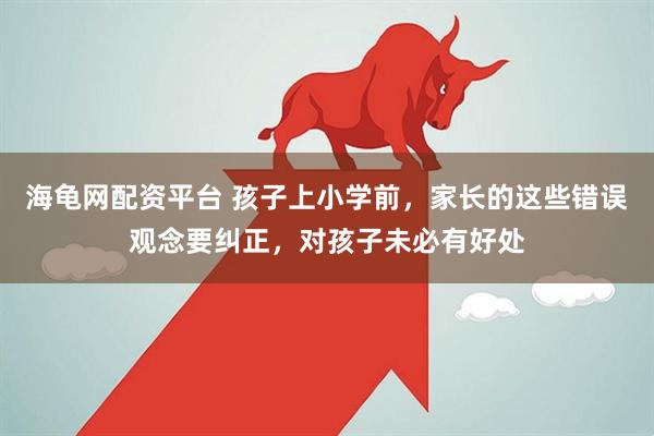 海龟网配资平台 孩子上小学前，家长的这些错误观念要纠正，对孩子未必有好处