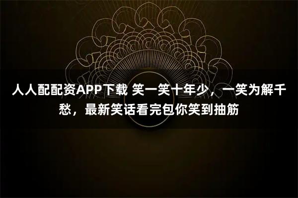 人人配配资APP下载 笑一笑十年少，一笑为解千愁，最新笑话看完包你笑到抽筋