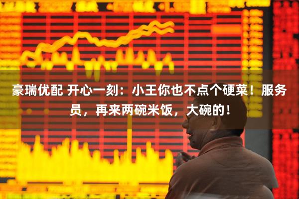豪瑞优配 开心一刻：小王你也不点个硬菜！服务员，再来两碗米饭，大碗的！