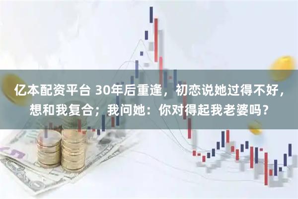 亿本配资平台 30年后重逢，初恋说她过得不好，想和我复合；我问她：你对得起我老婆吗？
