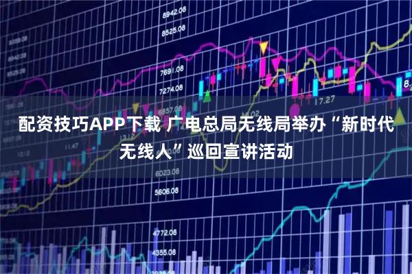 配资技巧APP下载 广电总局无线局举办“新时代无线人”巡回宣讲活动
