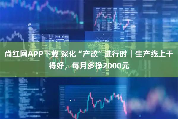 尚红网APP下载 深化“产改”进行时｜生产线上干得好，每月多挣2000元