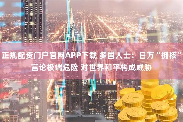 正规配资门户官网APP下载 多国人士：日方“拥核”言论极端危险 对世界和平构成威胁