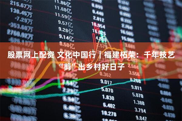 股票网上配资 文化中国行｜福建柘荣：千年技艺“剪”出乡村好日子