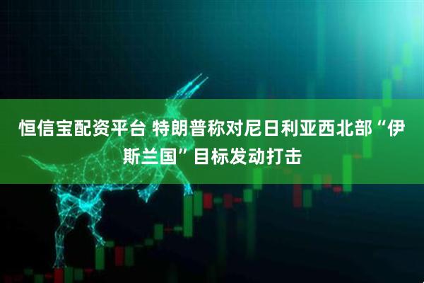 恒信宝配资平台 特朗普称对尼日利亚西北部“伊斯兰国”目标发动打击