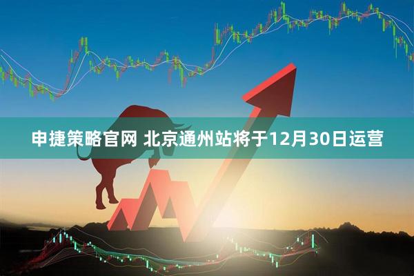 申捷策略官网 北京通州站将于12月30日运营