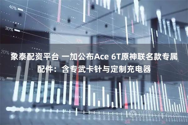 象泰配资平台 一加公布Ace 6T原神联名款专属配件：含专武卡针与定制充电器