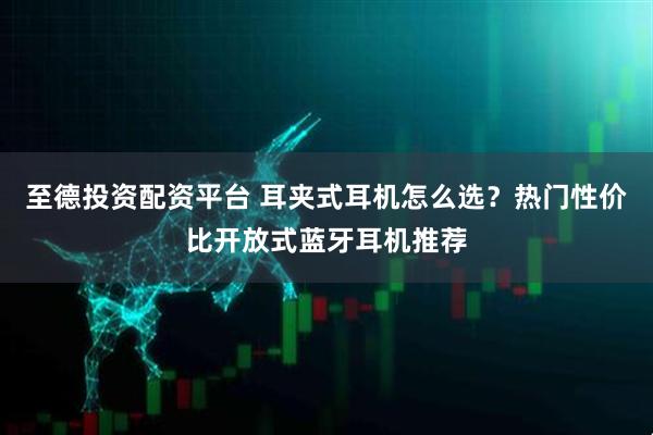 至德投资配资平台 耳夹式耳机怎么选？热门性价比开放式蓝牙耳机推荐