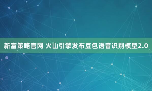 新富策略官网 火山引擎发布豆包语音识别模型2.0