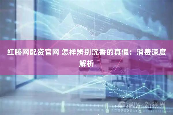 红腾网配资官网 怎样辨别沉香的真假：消费深度解析