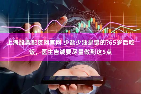 上海股票配资网官网 少盐少油是错的?65岁后吃饭，医生告诫要尽量做到这5点