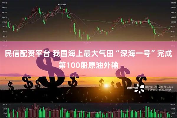 民信配资平台 我国海上最大气田“深海一号”完成第100船原油外输