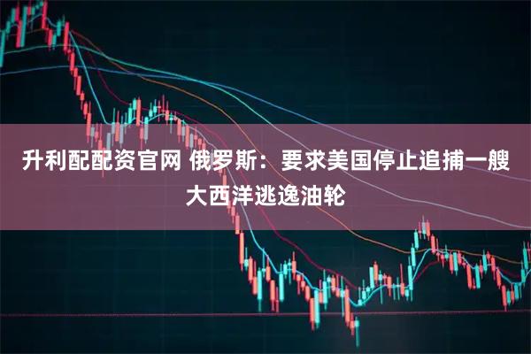升利配配资官网 俄罗斯：要求美国停止追捕一艘大西洋逃逸油轮