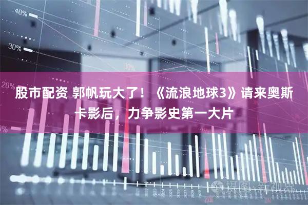 股市配资 郭帆玩大了！《流浪地球3》请来奥斯卡影后，力争影史第一大片