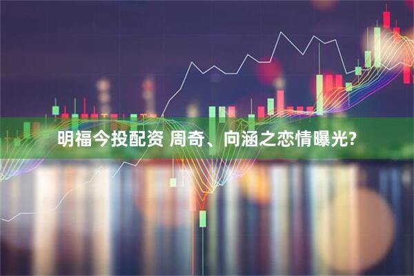 明福今投配资 周奇、向涵之恋情曝光?