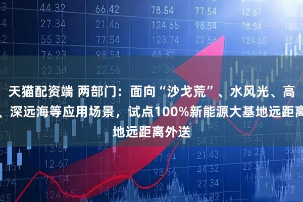 天猫配资端 两部门：面向“沙戈荒”、水风光、高海拔、深远海等应用场景，试点100%新能源大基地远距离外送
