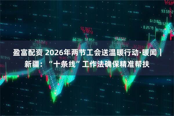 盈富配资 2026年两节工会送温暖行动·暖闻｜新疆：“十条线”工作法确保精准帮扶
