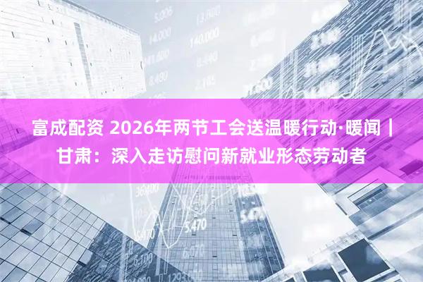 富成配资 2026年两节工会送温暖行动·暖闻｜甘肃：深入走访慰问新就业形态劳动者