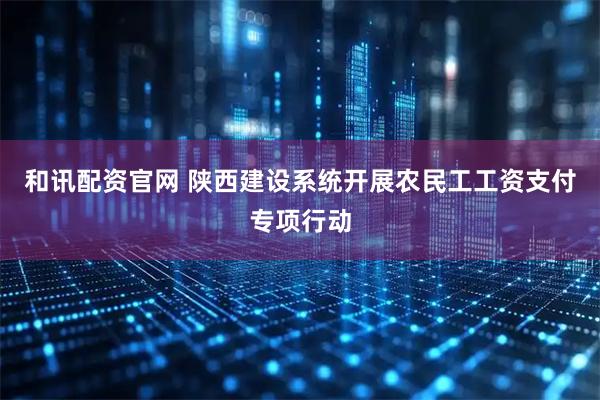 和讯配资官网 陕西建设系统开展农民工工资支付专项行动